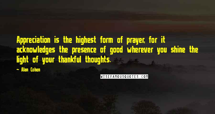 Alan Cohen Quotes: Appreciation is the highest form of prayer, for it acknowledges the presence of good wherever you shine the light of your thankful thoughts.