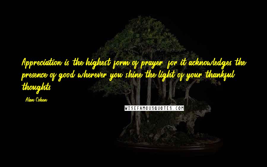 Alan Cohen Quotes: Appreciation is the highest form of prayer, for it acknowledges the presence of good wherever you shine the light of your thankful thoughts.