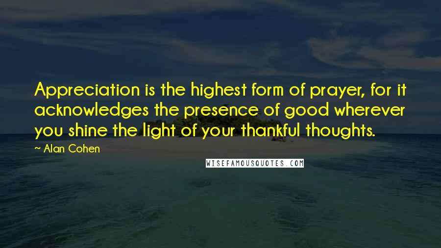 Alan Cohen Quotes: Appreciation is the highest form of prayer, for it acknowledges the presence of good wherever you shine the light of your thankful thoughts.