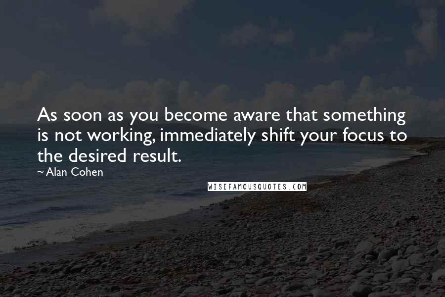 Alan Cohen Quotes: As soon as you become aware that something is not working, immediately shift your focus to the desired result.