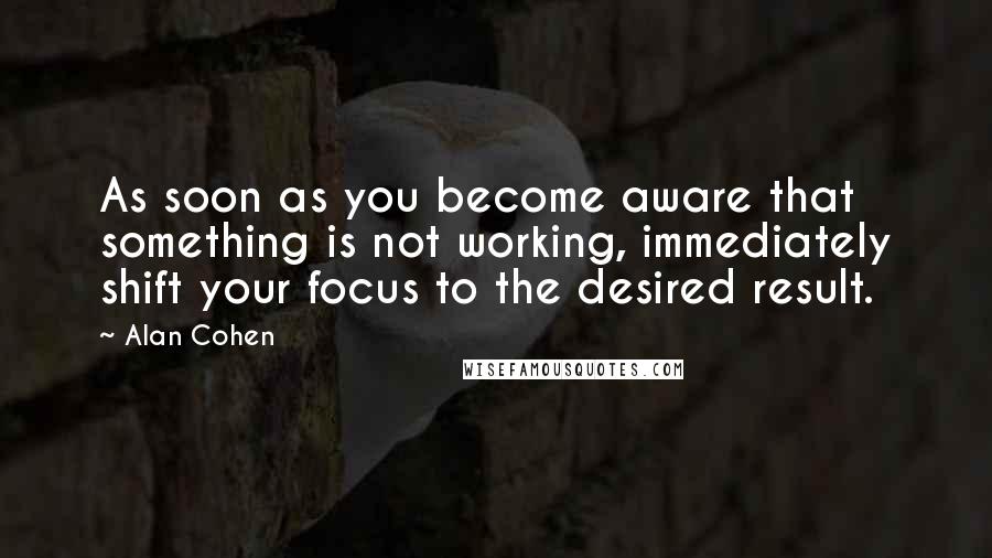 Alan Cohen Quotes: As soon as you become aware that something is not working, immediately shift your focus to the desired result.