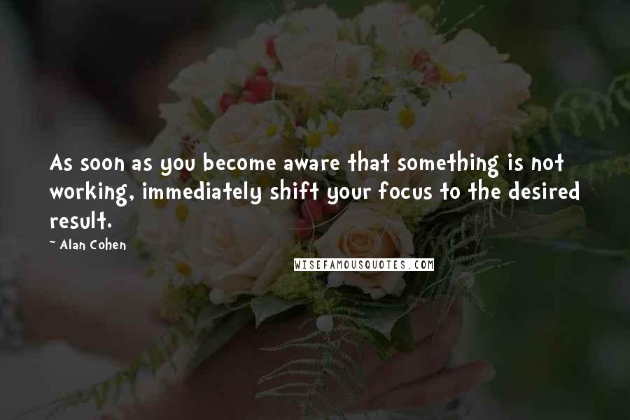 Alan Cohen Quotes: As soon as you become aware that something is not working, immediately shift your focus to the desired result.