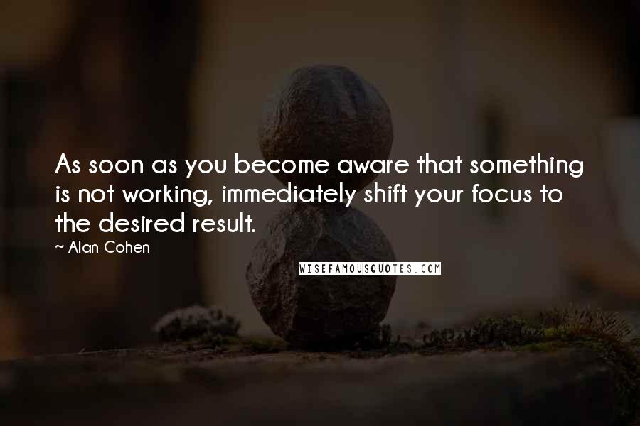 Alan Cohen Quotes: As soon as you become aware that something is not working, immediately shift your focus to the desired result.