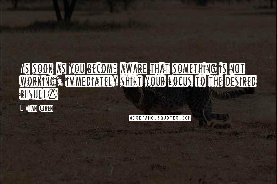 Alan Cohen Quotes: As soon as you become aware that something is not working, immediately shift your focus to the desired result.