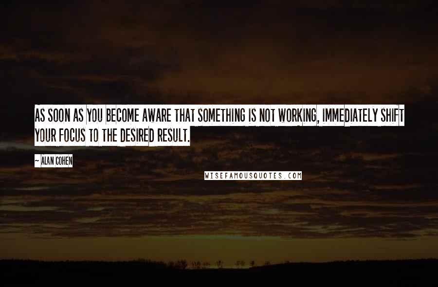 Alan Cohen Quotes: As soon as you become aware that something is not working, immediately shift your focus to the desired result.