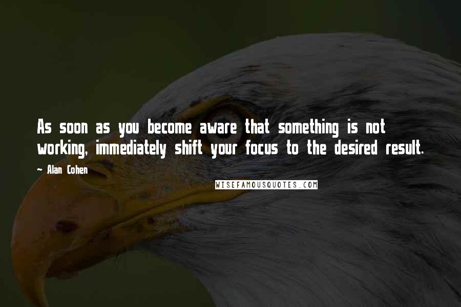 Alan Cohen Quotes: As soon as you become aware that something is not working, immediately shift your focus to the desired result.