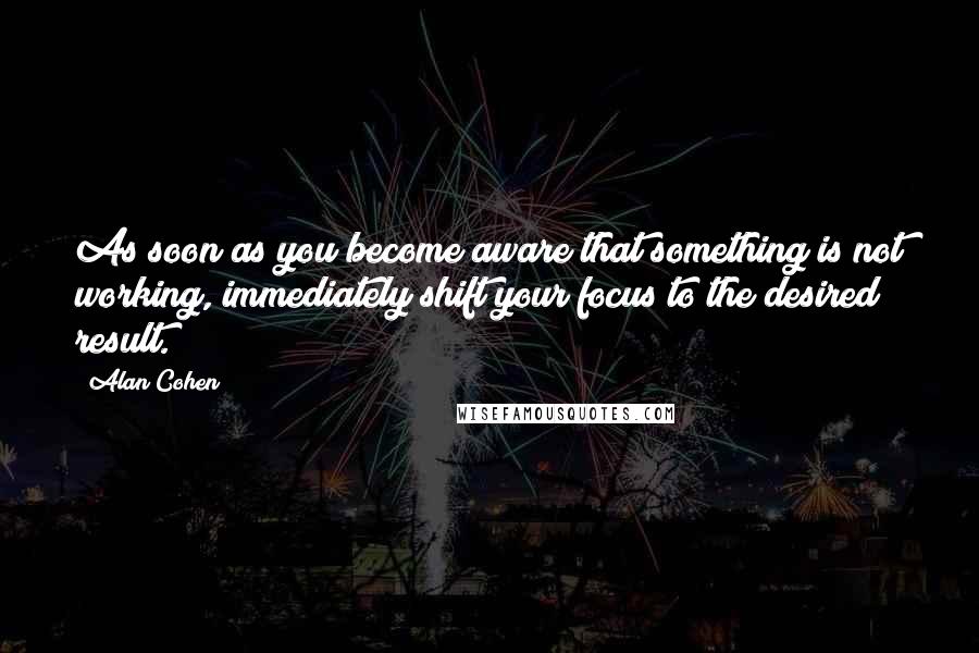 Alan Cohen Quotes: As soon as you become aware that something is not working, immediately shift your focus to the desired result.