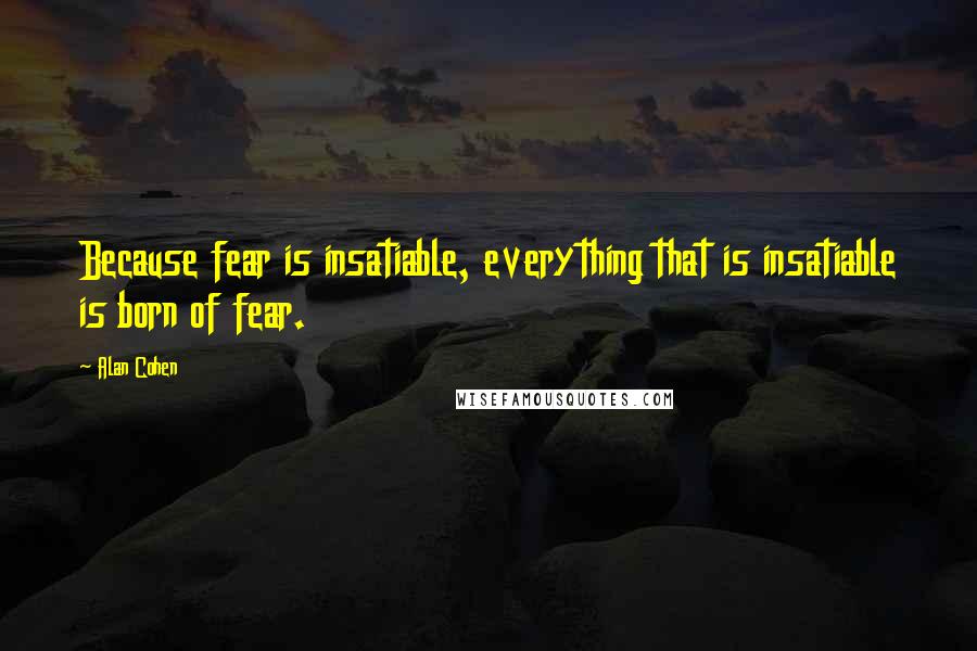 Alan Cohen Quotes: Because fear is insatiable, everything that is insatiable is born of fear.