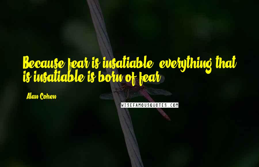 Alan Cohen Quotes: Because fear is insatiable, everything that is insatiable is born of fear.