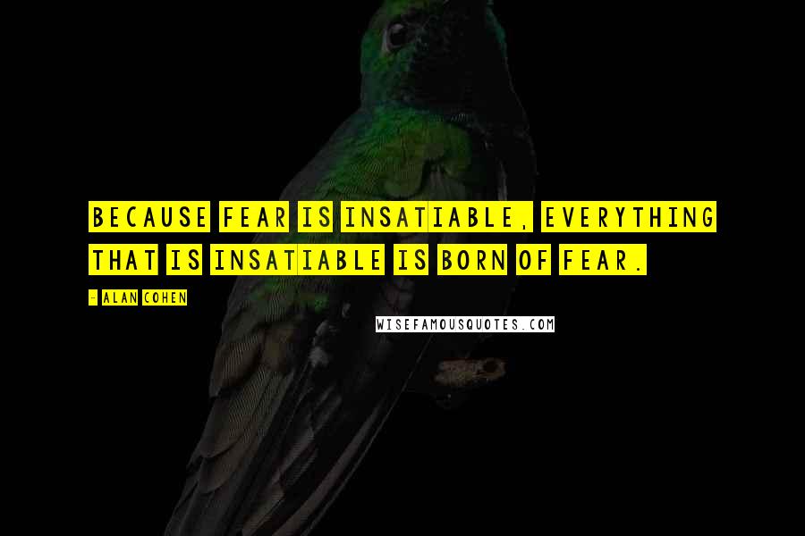 Alan Cohen Quotes: Because fear is insatiable, everything that is insatiable is born of fear.