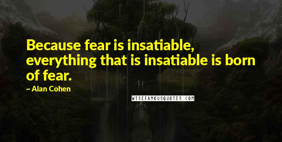 Alan Cohen Quotes: Because fear is insatiable, everything that is insatiable is born of fear.