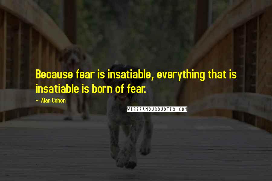 Alan Cohen Quotes: Because fear is insatiable, everything that is insatiable is born of fear.