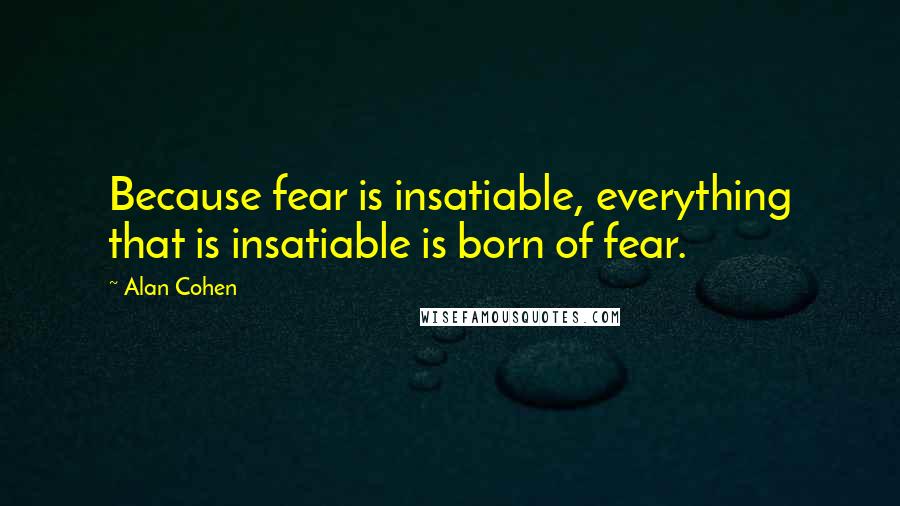 Alan Cohen Quotes: Because fear is insatiable, everything that is insatiable is born of fear.