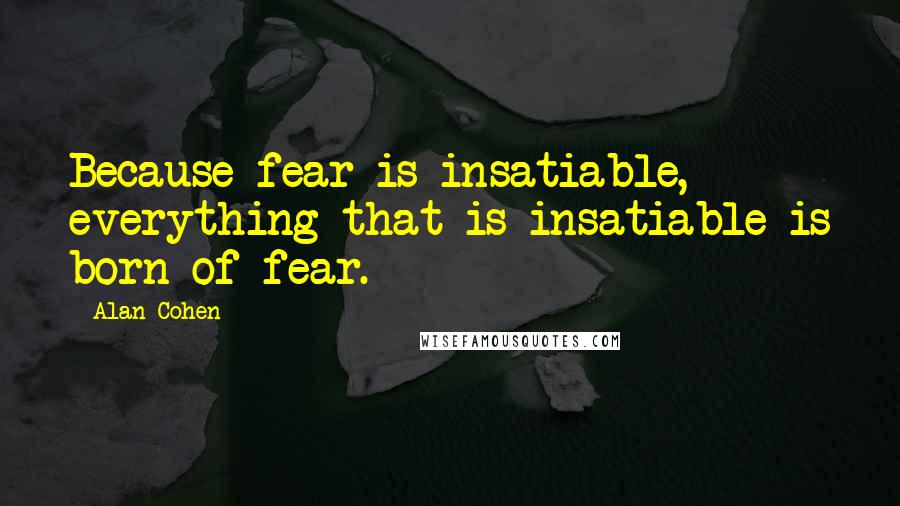 Alan Cohen Quotes: Because fear is insatiable, everything that is insatiable is born of fear.