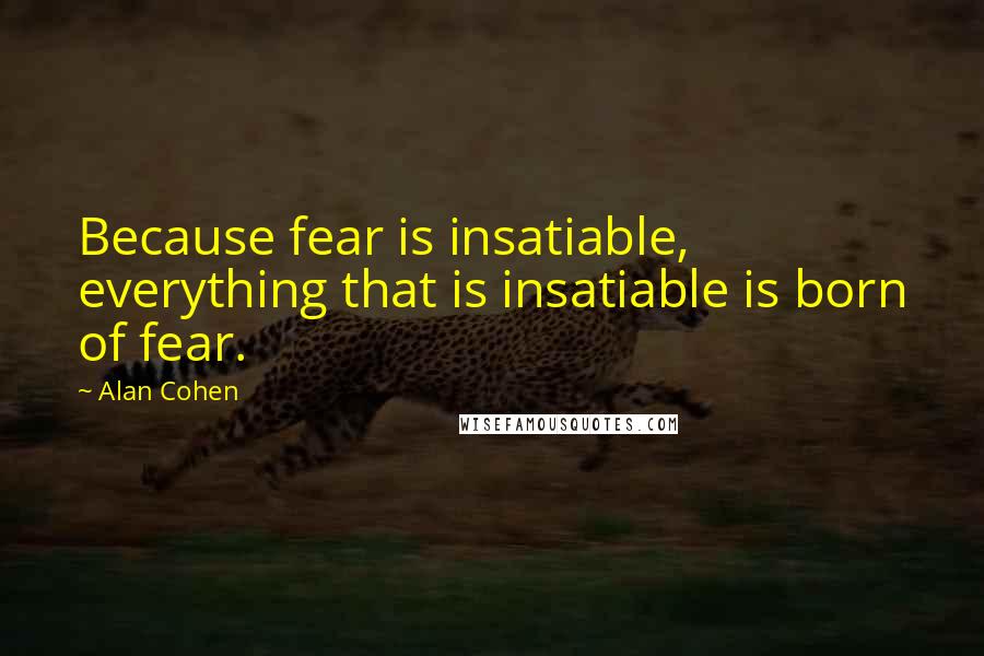 Alan Cohen Quotes: Because fear is insatiable, everything that is insatiable is born of fear.