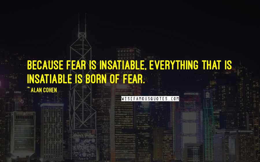 Alan Cohen Quotes: Because fear is insatiable, everything that is insatiable is born of fear.