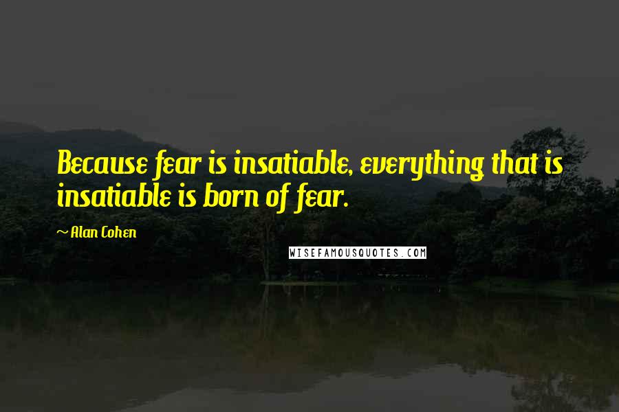 Alan Cohen Quotes: Because fear is insatiable, everything that is insatiable is born of fear.