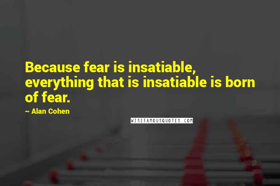 Alan Cohen Quotes: Because fear is insatiable, everything that is insatiable is born of fear.