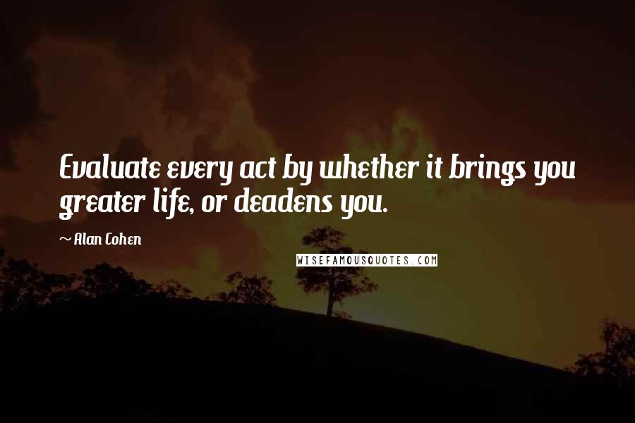 Alan Cohen Quotes: Evaluate every act by whether it brings you greater life, or deadens you.