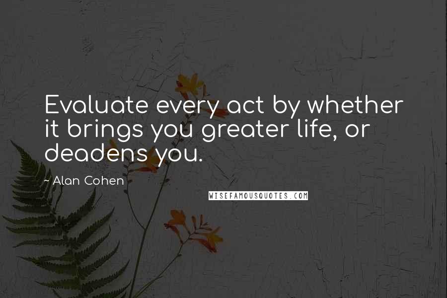 Alan Cohen Quotes: Evaluate every act by whether it brings you greater life, or deadens you.