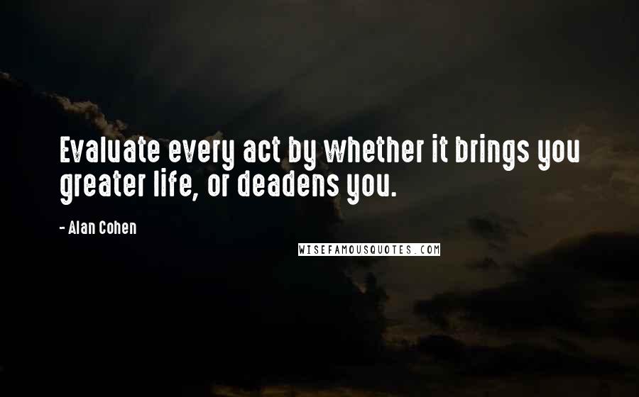 Alan Cohen Quotes: Evaluate every act by whether it brings you greater life, or deadens you.