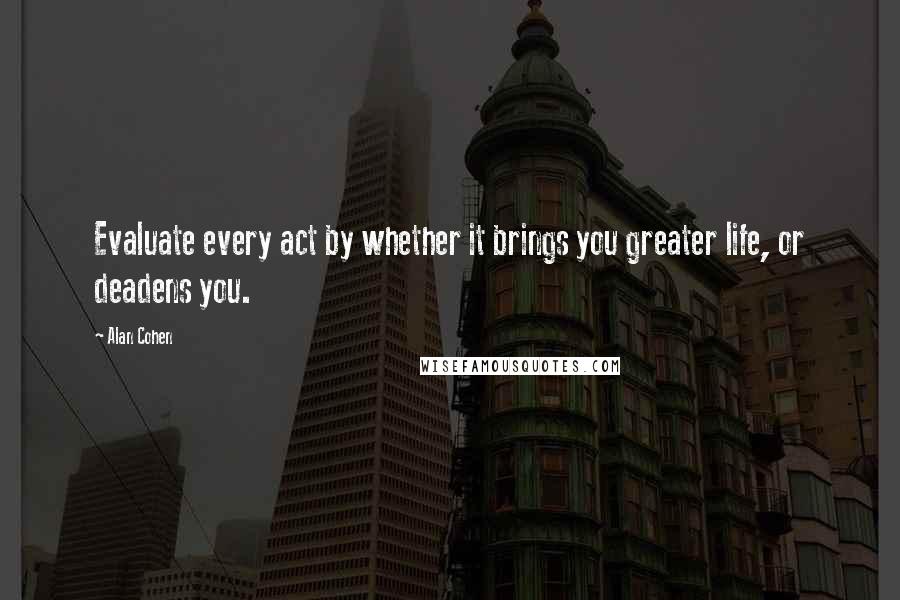 Alan Cohen Quotes: Evaluate every act by whether it brings you greater life, or deadens you.