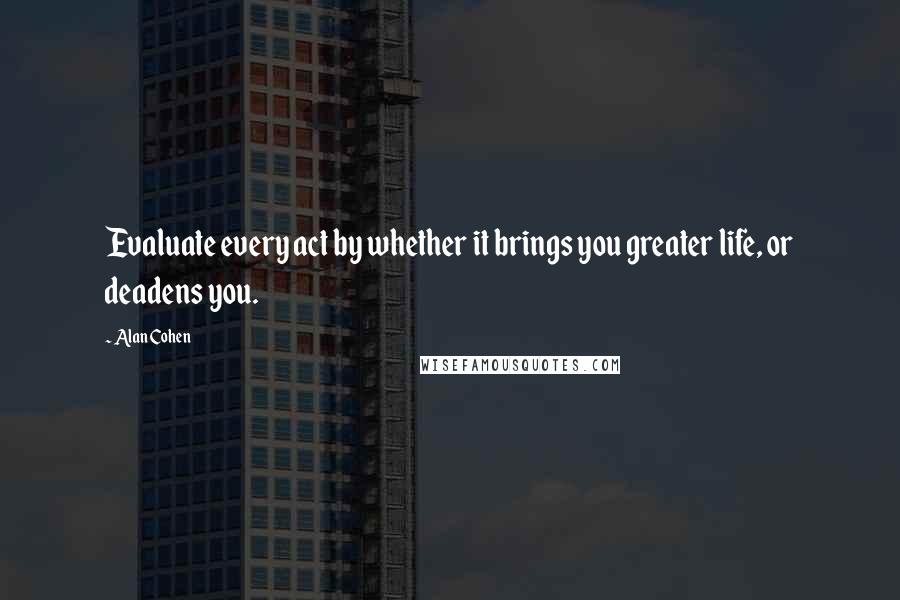 Alan Cohen Quotes: Evaluate every act by whether it brings you greater life, or deadens you.