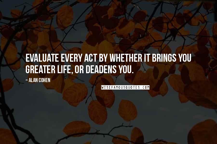 Alan Cohen Quotes: Evaluate every act by whether it brings you greater life, or deadens you.