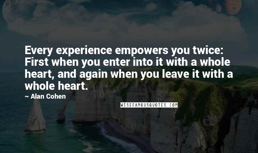 Alan Cohen Quotes: Every experience empowers you twice: First when you enter into it with a whole heart, and again when you leave it with a whole heart.