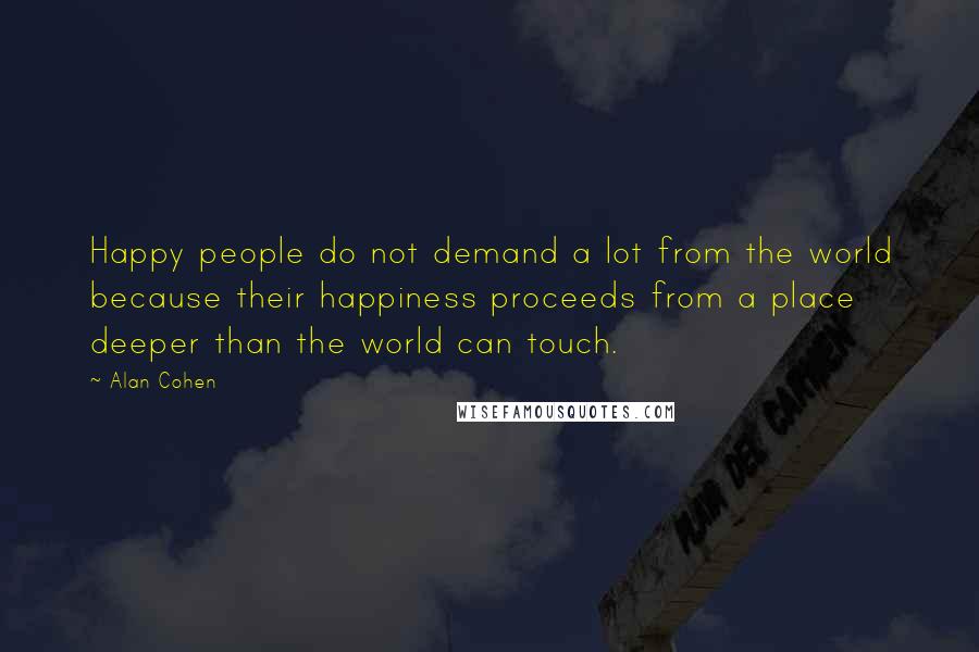 Alan Cohen Quotes: Happy people do not demand a lot from the world because their happiness proceeds from a place deeper than the world can touch.