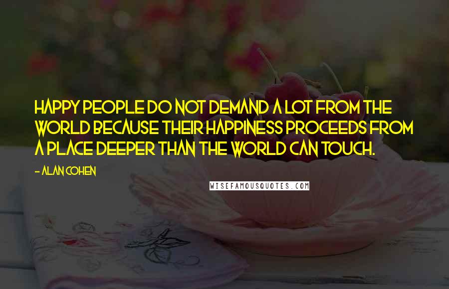 Alan Cohen Quotes: Happy people do not demand a lot from the world because their happiness proceeds from a place deeper than the world can touch.