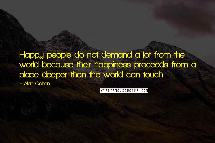 Alan Cohen Quotes: Happy people do not demand a lot from the world because their happiness proceeds from a place deeper than the world can touch.
