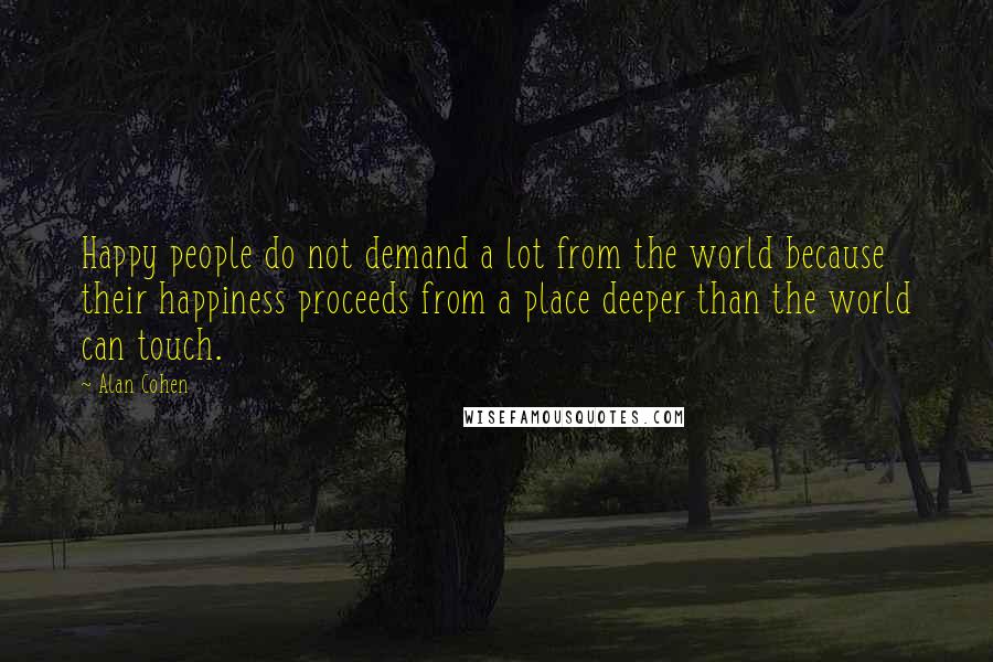 Alan Cohen Quotes: Happy people do not demand a lot from the world because their happiness proceeds from a place deeper than the world can touch.