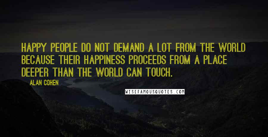 Alan Cohen Quotes: Happy people do not demand a lot from the world because their happiness proceeds from a place deeper than the world can touch.