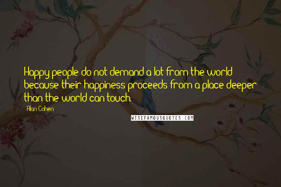 Alan Cohen Quotes: Happy people do not demand a lot from the world because their happiness proceeds from a place deeper than the world can touch.