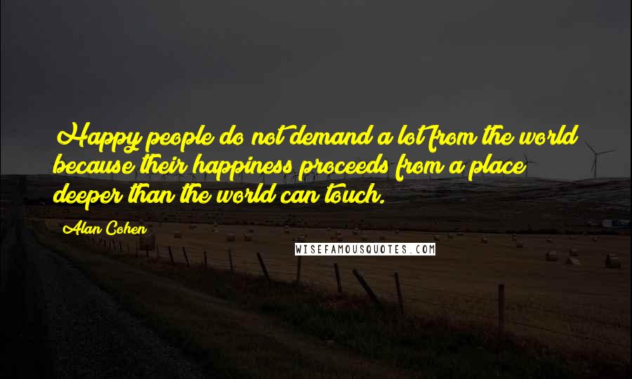 Alan Cohen Quotes: Happy people do not demand a lot from the world because their happiness proceeds from a place deeper than the world can touch.