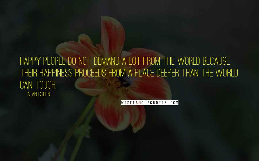 Alan Cohen Quotes: Happy people do not demand a lot from the world because their happiness proceeds from a place deeper than the world can touch.