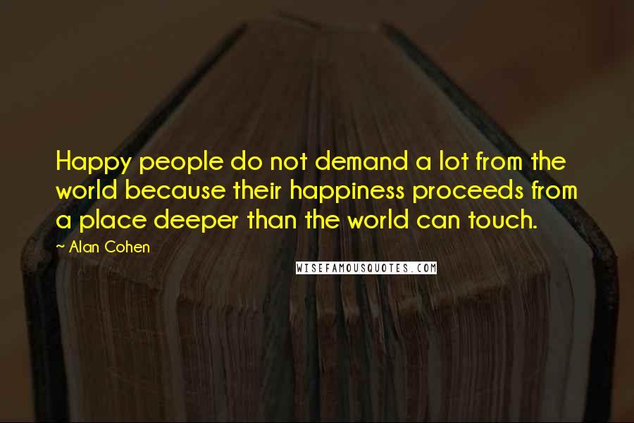 Alan Cohen Quotes: Happy people do not demand a lot from the world because their happiness proceeds from a place deeper than the world can touch.