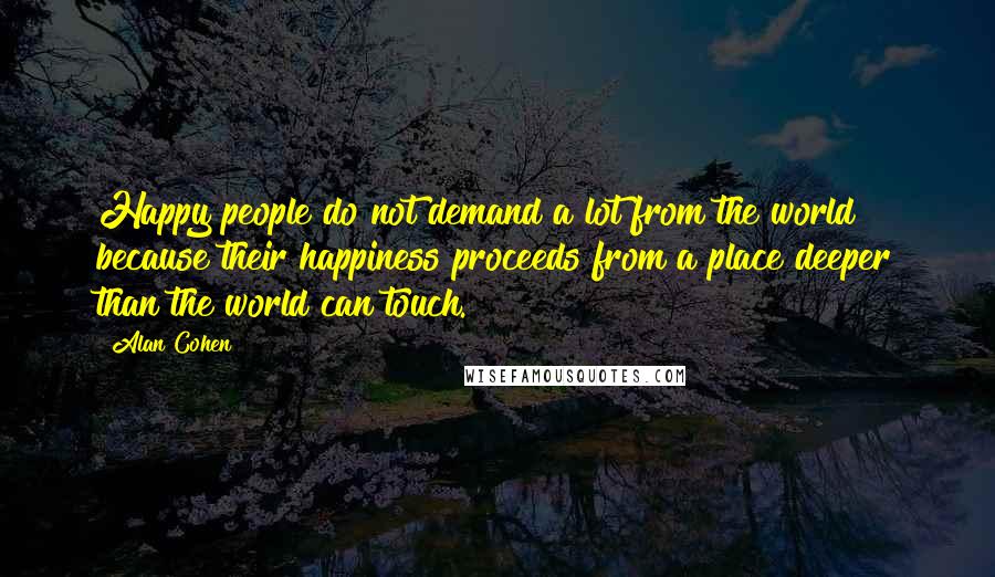 Alan Cohen Quotes: Happy people do not demand a lot from the world because their happiness proceeds from a place deeper than the world can touch.