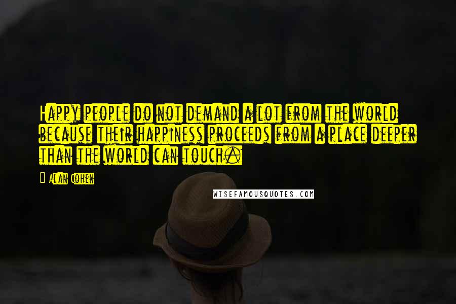 Alan Cohen Quotes: Happy people do not demand a lot from the world because their happiness proceeds from a place deeper than the world can touch.