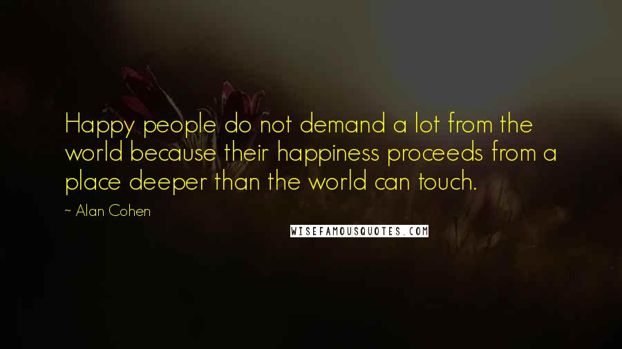 Alan Cohen Quotes: Happy people do not demand a lot from the world because their happiness proceeds from a place deeper than the world can touch.