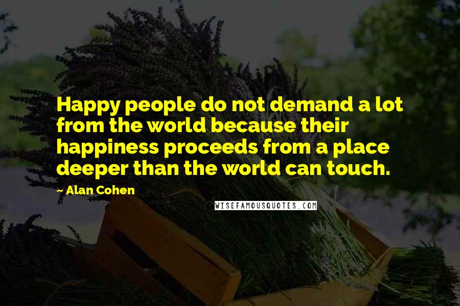 Alan Cohen Quotes: Happy people do not demand a lot from the world because their happiness proceeds from a place deeper than the world can touch.