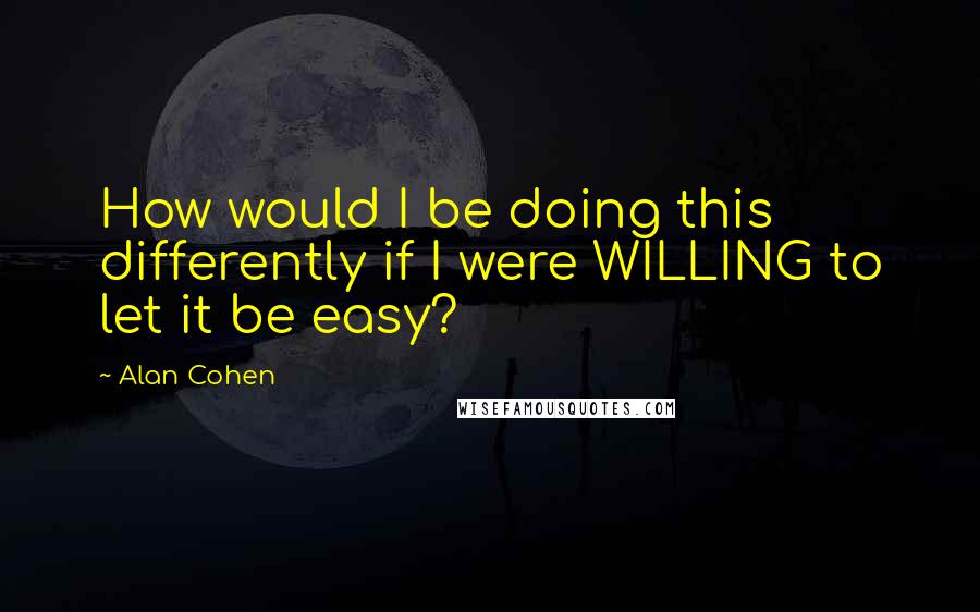 Alan Cohen Quotes: How would I be doing this differently if I were WILLING to let it be easy?