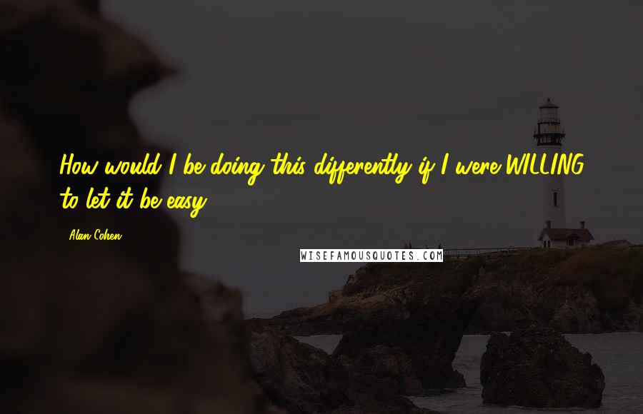 Alan Cohen Quotes: How would I be doing this differently if I were WILLING to let it be easy?