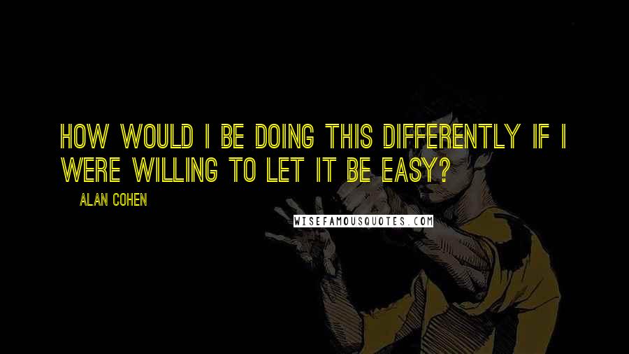 Alan Cohen Quotes: How would I be doing this differently if I were WILLING to let it be easy?