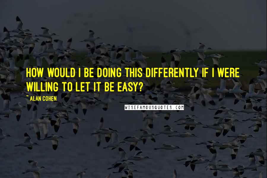 Alan Cohen Quotes: How would I be doing this differently if I were WILLING to let it be easy?