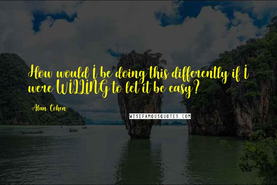 Alan Cohen Quotes: How would I be doing this differently if I were WILLING to let it be easy?