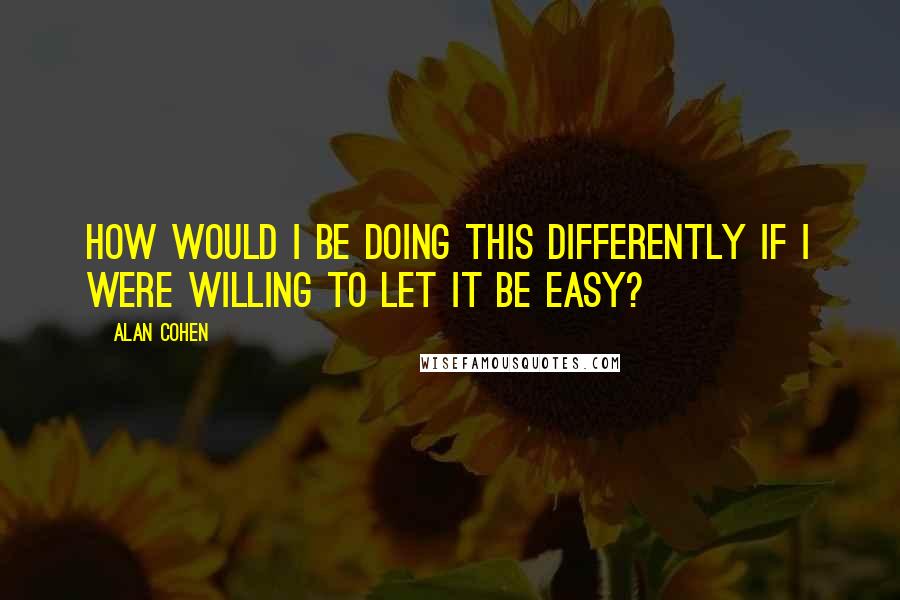 Alan Cohen Quotes: How would I be doing this differently if I were WILLING to let it be easy?