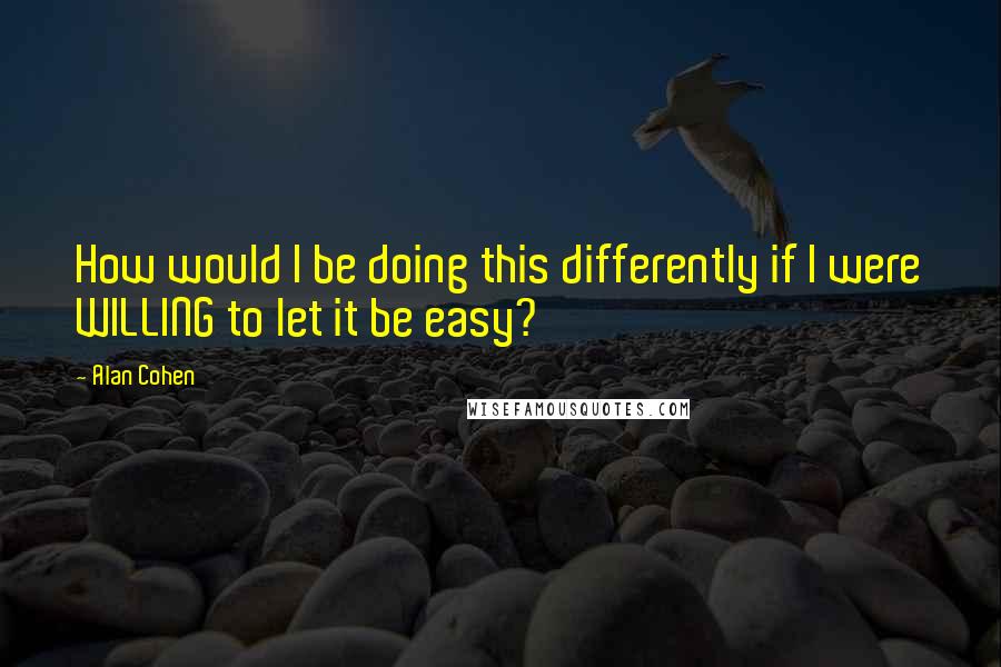 Alan Cohen Quotes: How would I be doing this differently if I were WILLING to let it be easy?