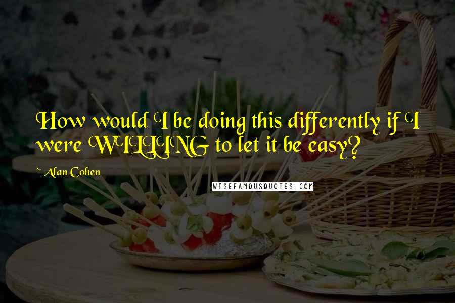 Alan Cohen Quotes: How would I be doing this differently if I were WILLING to let it be easy?